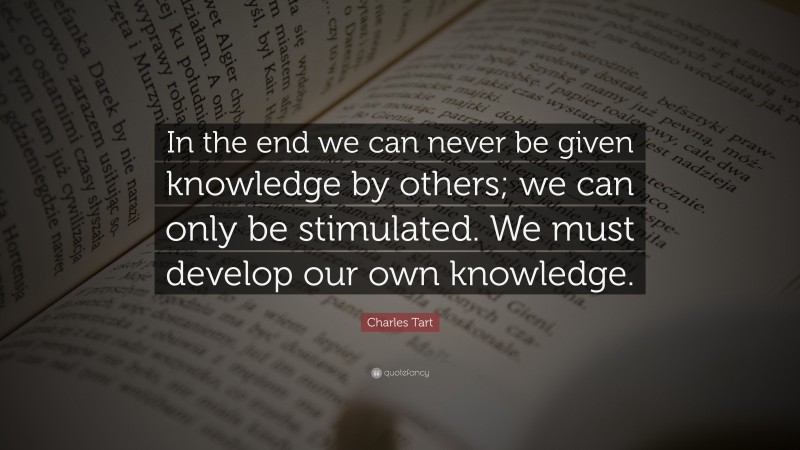 Charles Tart Quote: “In the end we can never be given knowledge by others; we can only be stimulated. We must develop our own knowledge.”