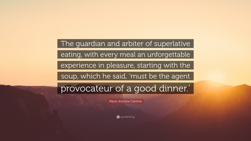 Marie-Antoine Careme Quote: “The guardian and arbiter of superlative eating, with every meal an unforgettable experience in pleasure, starting with the soup, which he said, ‘must be the agent provocateur of a good dinner.’”