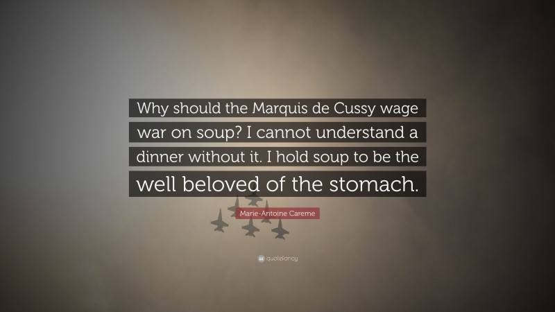 Marie-Antoine Careme Quote: “Why should the Marquis de Cussy wage war on soup? I cannot understand a dinner without it. I hold soup to be the well beloved of the stomach.”