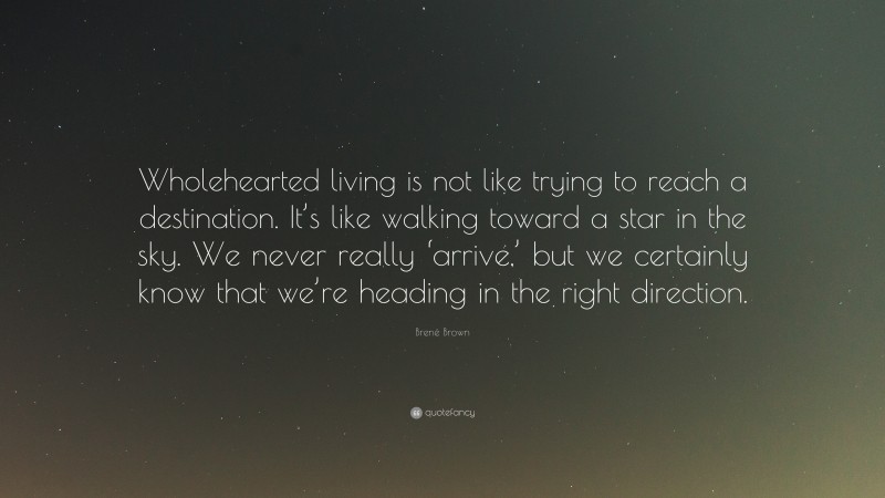 Brené Brown Quote: “Wholehearted living is not like trying to reach a destination. It’s like walking toward a star in the sky. We never really ‘arrive,’ but we certainly know that we’re heading in the right direction.”
