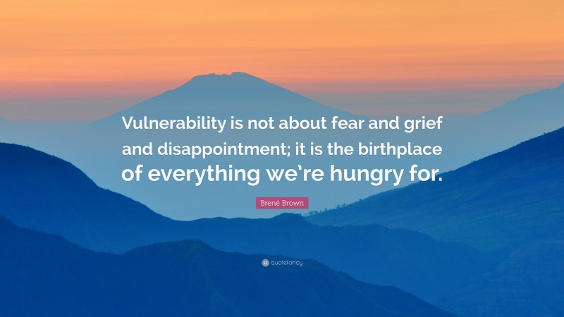 Brené Brown Quote: “Vulnerability is not about fear and grief and disappointment; it is the birthplace of everything we’re hungry for.”