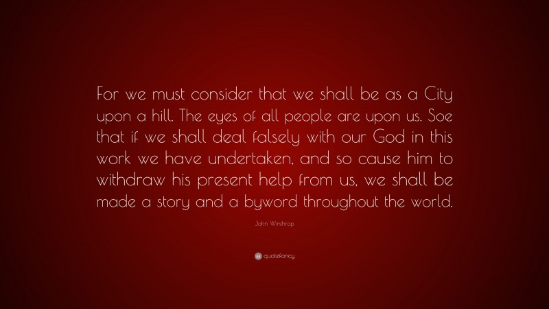 John Winthrop Quote: “For we must consider that we shall be as a City upon a hill. The eyes of all people are upon us. Soe that if we shall deal falsely with our God in this work we have undertaken, and so cause him to withdraw his present help from us, we shall be made a story and a byword throughout the world.”