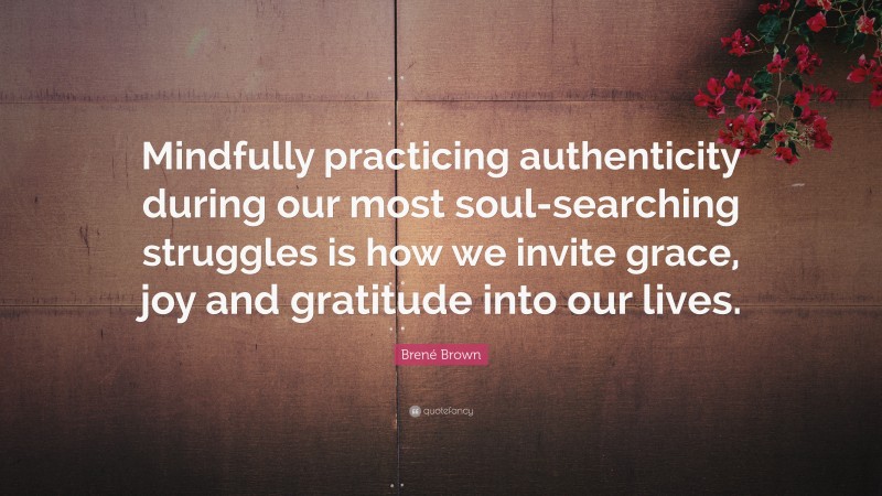 Brené Brown Quote: “Mindfully practicing authenticity during our most soul-searching struggles is how we invite grace, joy and gratitude into our lives.”