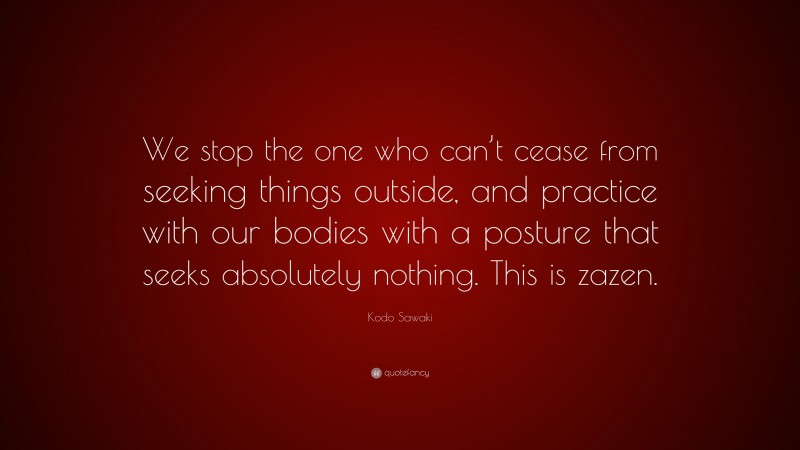 Kodo Sawaki Quote: “We stop the one who can’t cease from seeking things outside, and practice with our bodies with a posture that seeks absolutely nothing. This is zazen.”