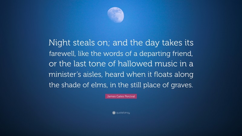 James Gates Percival Quote: “Night steals on; and the day takes its farewell, like the words of a departing friend, or the last tone of hallowed music in a minister’s aisles, heard when it floats along the shade of elms, in the still place of graves.”