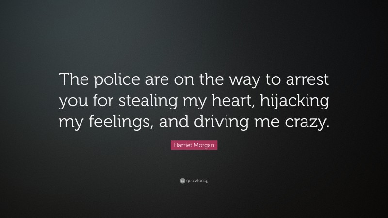 Harriet Morgan Quote: “The police are on the way to arrest you for stealing my heart, hijacking my feelings, and driving me crazy.”