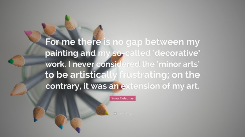 Sonia Delaunay Quote: “For me there is no gap between my painting and my so-called ‘decorative’ work. I never considered the ‘minor arts’ to be artistically frustrating; on the contrary, it was an extension of my art.”