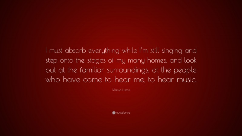 Marilyn Horne Quote: “I must absorb everything while I’m still singing and step onto the stages of my many homes, and look out at the familiar surroundings, at the people who have come to hear me, to hear music.”