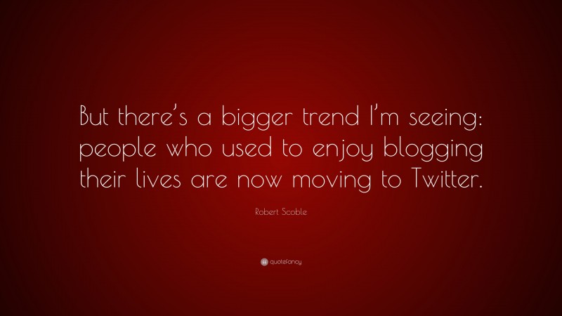 Robert Scoble Quote: “But there’s a bigger trend I’m seeing: people who used to enjoy blogging their lives are now moving to Twitter.”