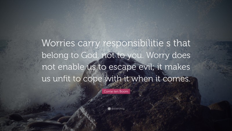 Corrie ten Boom Quote: “Worries carry responsibilitie s that belong to God, not to you. Worry does not enable us to escape evil; it makes us unfit to cope with it when it comes.”
