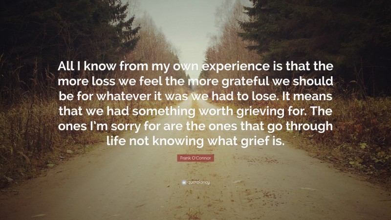 Frank O'Connor Quote: “All I know from my own experience is that the more loss we feel the more grateful we should be for whatever it was we had to lose. It means that we had something worth grieving for. The ones I’m sorry for are the ones that go through life not knowing what grief is.”