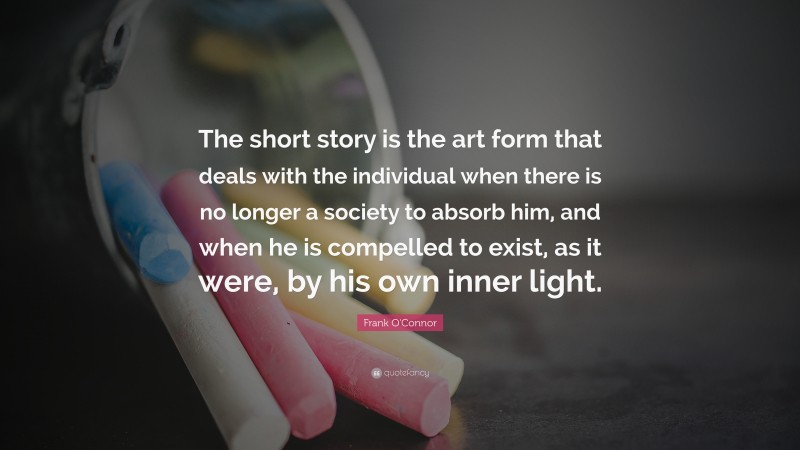 Frank O'Connor Quote: “The short story is the art form that deals with the individual when there is no longer a society to absorb him, and when he is compelled to exist, as it were, by his own inner light.”
