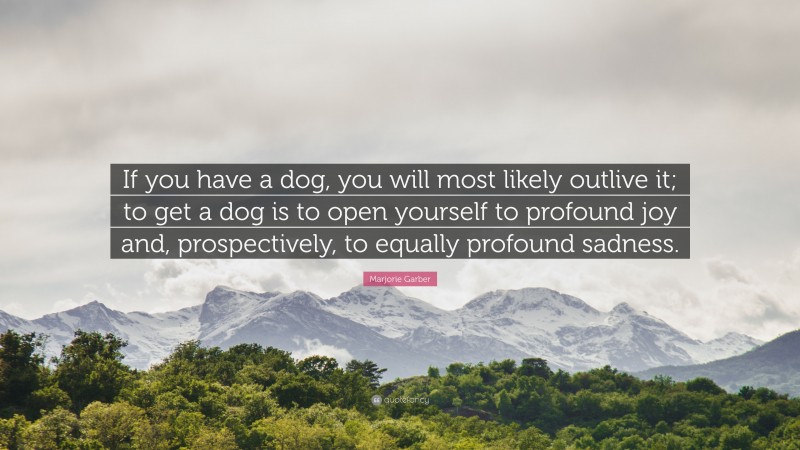 Marjorie Garber Quote: “If you have a dog, you will most likely outlive it; to get a dog is to open yourself to profound joy and, prospectively, to equally profound sadness.”