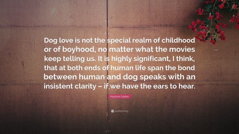 Marjorie Garber Quote: “Dog love is not the special realm of childhood or of boyhood, no matter what the movies keep telling us. It is highly significant, I think, that at both ends of human life span the bond between human and dog speaks with an insistent clarity – if we have the ears to hear.”