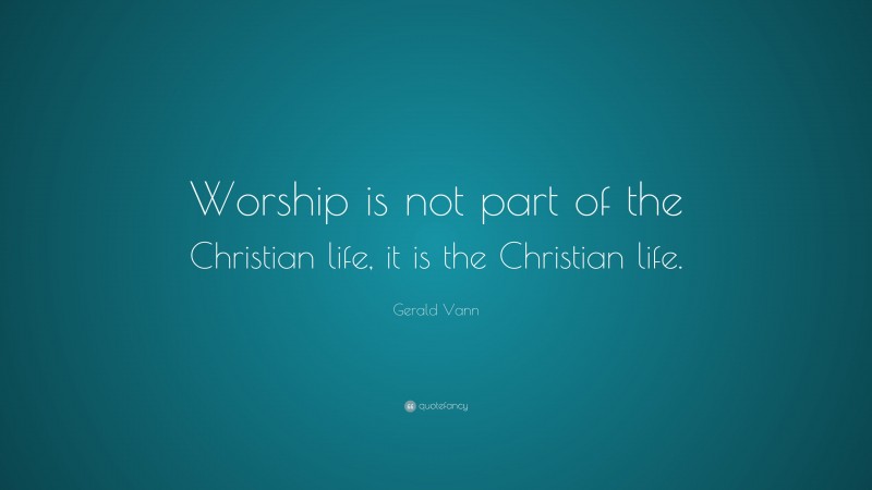 Gerald Vann Quote: “Worship is not part of the Christian life, it is the Christian life.”