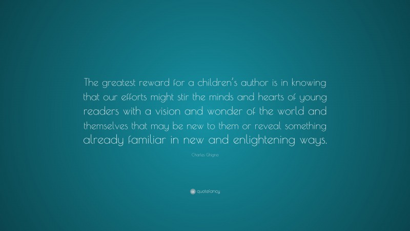 Charles Ghigna Quote: “The greatest reward for a children’s author is in knowing that our efforts might stir the minds and hearts of young readers with a vision and wonder of the world and themselves that may be new to them or reveal something already familiar in new and enlightening ways.”