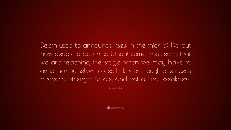 Ronald Blythe Quote: “Death used to announce itself in the thick of life but now people drag on so long it sometimes seems that we are reaching the stage when we may have to announce ourselves to death. It is as though one needs a special strength to die, and not a final weakness.”