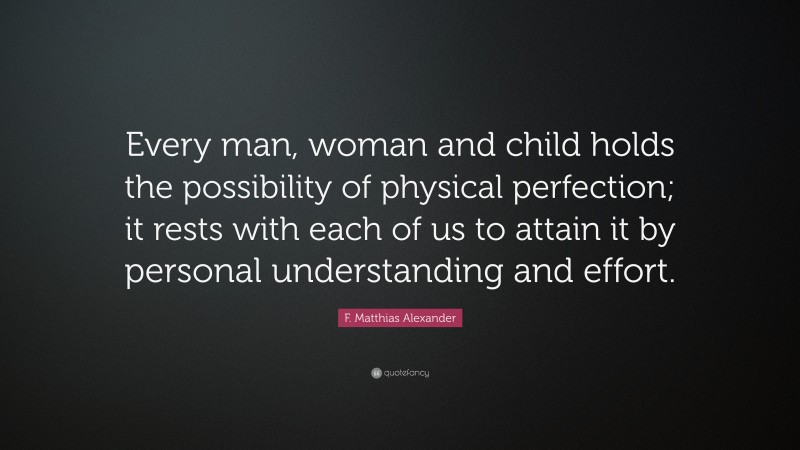 F. Matthias Alexander Quote: “Every man, woman and child holds the possibility of physical perfection; it rests with each of us to attain it by personal understanding and effort.”