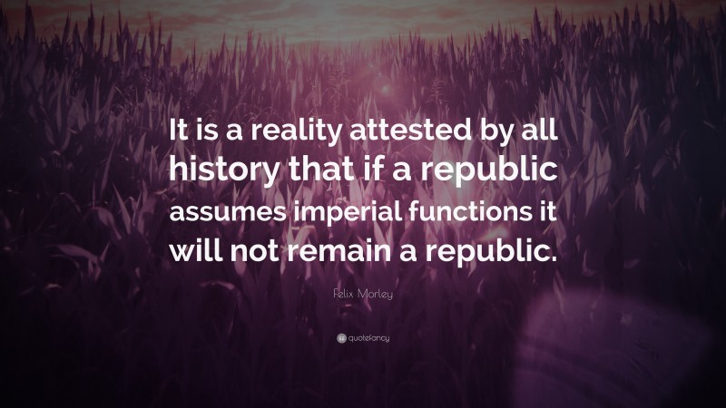 Felix Morley Quote: “It is a reality attested by all history that if a republic assumes imperial functions it will not remain a republic.”