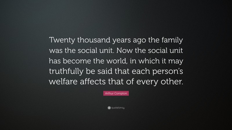 Arthur Compton Quote: “Twenty thousand years ago the family was the social unit. Now the social unit has become the world, in which it may truthfully be said that each person’s welfare affects that of every other.”