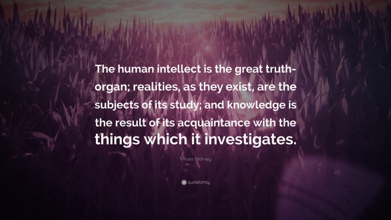 Moses Harvey Quote: “The human intellect is the great truth-organ; realities, as they exist, are the subjects of its study; and knowledge is the result of its acquaintance with the things which it investigates.”