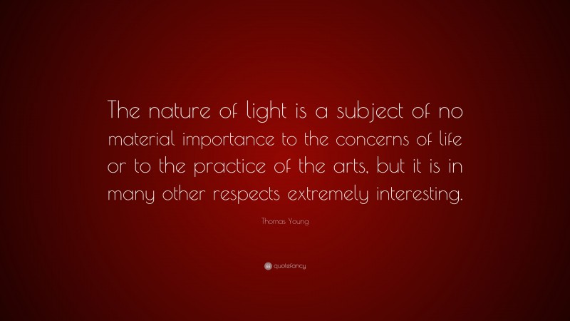 Thomas Young Quote: “The nature of light is a subject of no material importance to the concerns of life or to the practice of the arts, but it is in many other respects extremely interesting.”