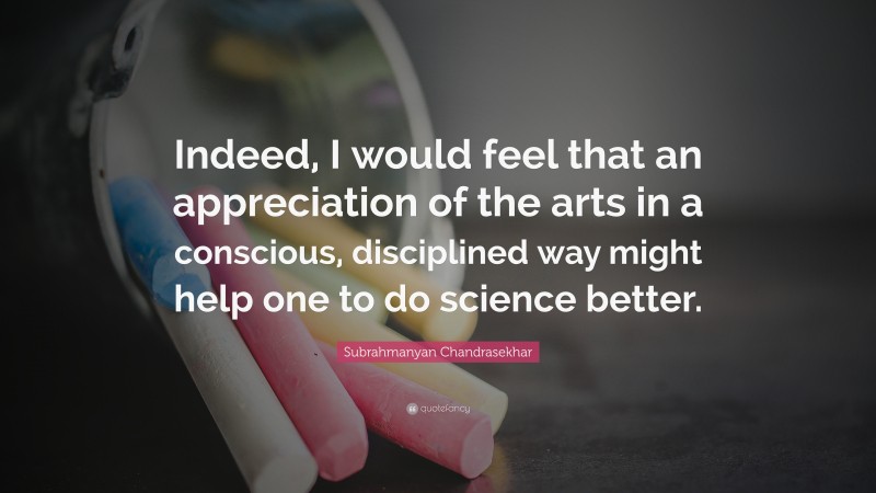Subrahmanyan Chandrasekhar Quote: “Indeed, I would feel that an appreciation of the arts in a conscious, disciplined way might help one to do science better.”