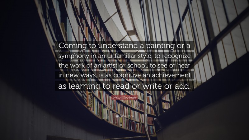 Nelson Goodman Quote: “Coming to understand a painting or a symphony in an unfamiliar style, to recognize the work of an artist or school, to see or hear in new ways, is as cognitive an achievement as learning to read or write or add.”
