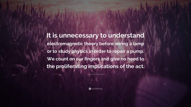 James R. Newman Quote: “It is unnecessary to understand electromagnetic theory before wiring a lamp or to study physics in order to repair a pump. We count on our fingers and give no heed to the proliferating implications of the act.”