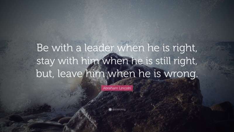 Abraham Lincoln Quote: “Be with a leader when he is right, stay with him when he is still right, but, leave him when he is wrong.”