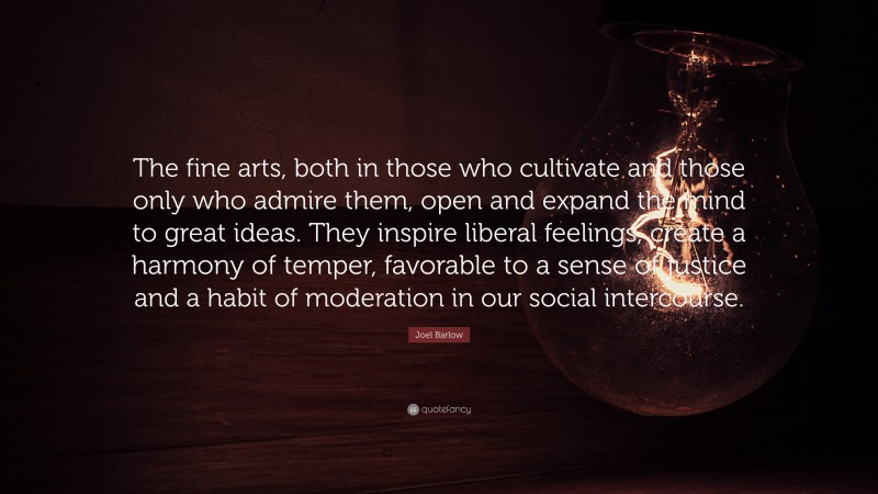 Joel Barlow Quote: “The fine arts, both in those who cultivate and those only who admire them, open and expand the mind to great ideas. They inspire liberal feelings, create a harmony of temper, favorable to a sense of justice and a habit of moderation in our social intercourse.”