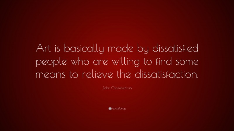 John Chamberlain Quote: “Art is basically made by dissatisfied people who are willing to find some means to relieve the dissatisfaction.”