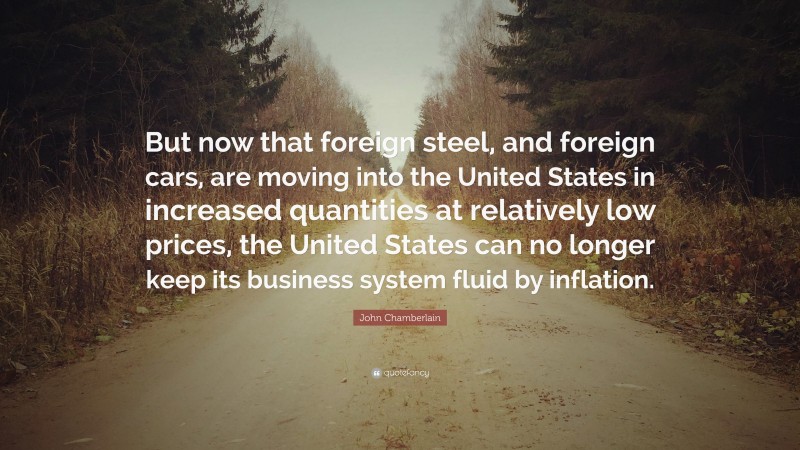 John Chamberlain Quote: “But now that foreign steel, and foreign cars, are moving into the United States in increased quantities at relatively low prices, the United States can no longer keep its business system fluid by inflation.”