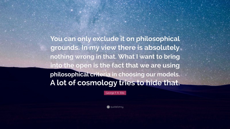 George F. R. Ellis Quote: “You can only exclude it on philosophical grounds. In my view there is absolutely nothing wrong in that. What I want to bring into the open is the fact that we are using philosophical criteria in choosing our models. A lot of cosmology tries to hide that.”