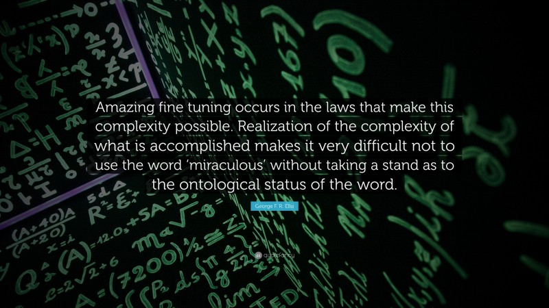 George F. R. Ellis Quote: “Amazing fine tuning occurs in the laws that make this complexity possible. Realization of the complexity of what is accomplished makes it very difficult not to use the word ‘miraculous’ without taking a stand as to the ontological status of the word.”