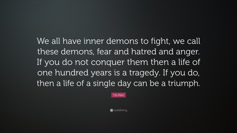 Yip Man Quote: “We all have inner demons to fight, we call these demons, fear and hatred and anger. If you do not conquer them then a life of one hundred years is a tragedy. If you do, then a life of a single day can be a triumph.”
