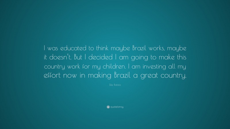 Eike Batista Quote: “I was educated to think maybe Brazil works, maybe it doesn’t. But I decided I am going to make this country work for my children. I am investing all my effort now in making Brazil a great country.”