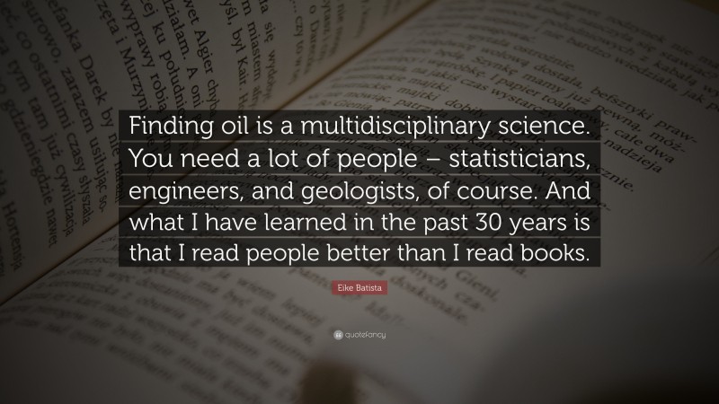 Eike Batista Quote: “Finding oil is a multidisciplinary science. You need a lot of people – statisticians, engineers, and geologists, of course. And what I have learned in the past 30 years is that I read people better than I read books.”