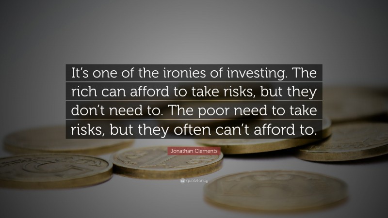 Jonathan Clements Quote: “It’s one of the ironies of investing. The rich can afford to take risks, but they don’t need to. The poor need to take risks, but they often can’t afford to.”