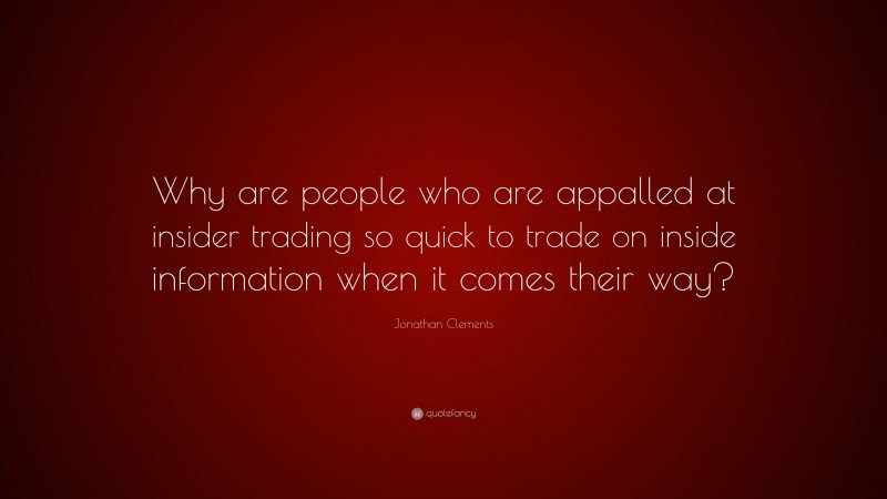 Jonathan Clements Quote: “Why are people who are appalled at insider trading so quick to trade on inside information when it comes their way?”