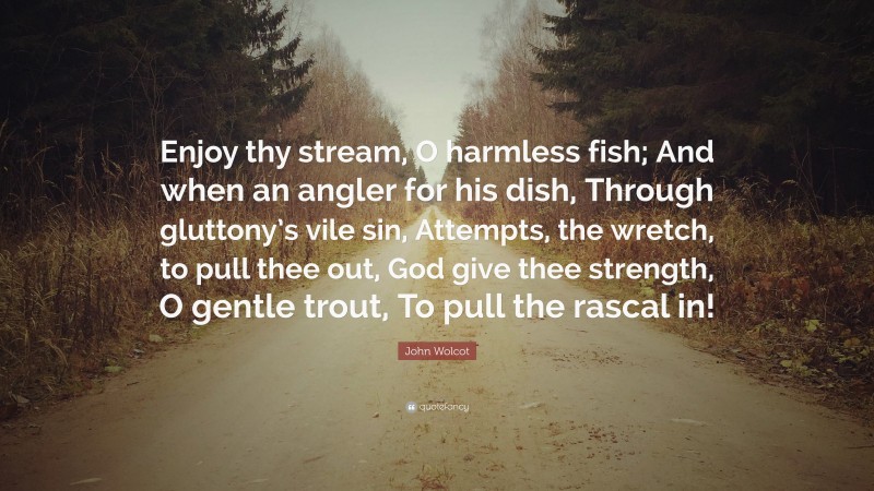 John Wolcot Quote: “Enjoy thy stream, O harmless fish; And when an angler for his dish, Through gluttony’s vile sin, Attempts, the wretch, to pull thee out, God give thee strength, O gentle trout, To pull the rascal in!”