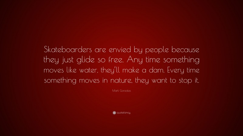 Mark Gonzales Quote: “Skateboarders are envied by people because they just glide so free. Any time something moves like water, they’ll make a dam. Every time something moves in nature, they want to stop it.”