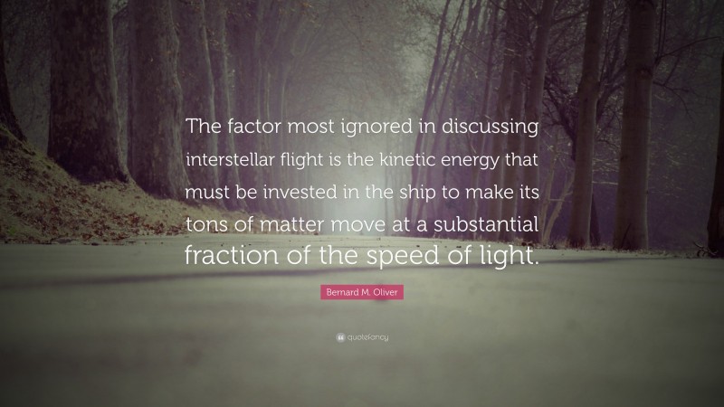 Bernard M. Oliver Quote: “The factor most ignored in discussing interstellar flight is the kinetic energy that must be invested in the ship to make its tons of matter move at a substantial fraction of the speed of light.”