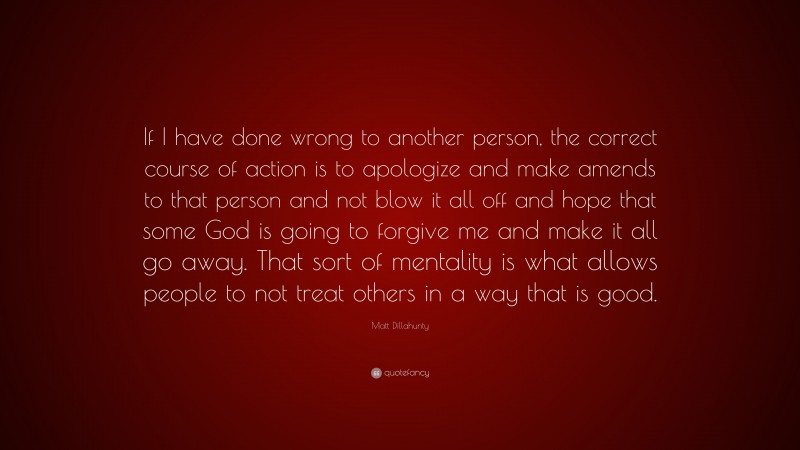Matt Dillahunty Quote: “If I have done wrong to another person, the correct course of action is to apologize and make amends to that person and not blow it all off and hope that some God is going to forgive me and make it all go away. That sort of mentality is what allows people to not treat others in a way that is good.”