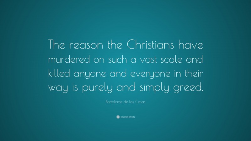 Bartolome de las Casas Quote: “The reason the Christians have murdered on such a vast scale and killed anyone and everyone in their way is purely and simply greed.”