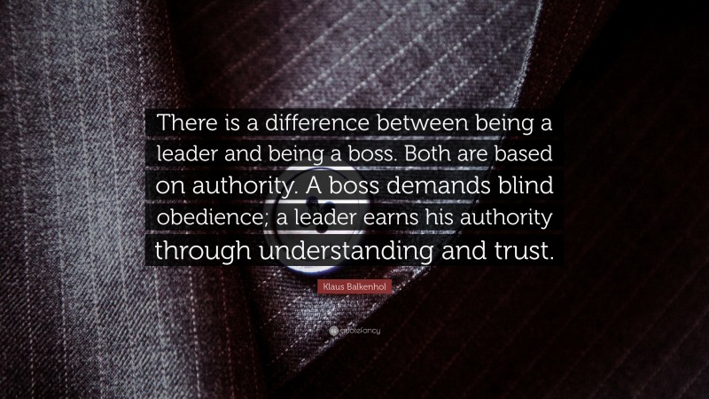 Klaus Balkenhol Quote: “There is a difference between being a leader and being a boss.  Both are based on authority.  A boss demands blind obedience; a leader earns his authority through understanding and trust.”