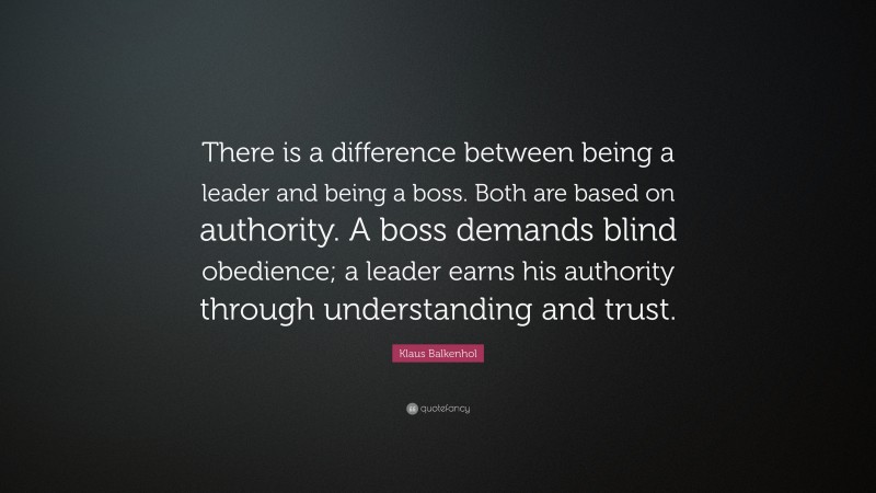 Klaus Balkenhol Quote: “There is a difference between being a leader and being a boss.  Both are based on authority.  A boss demands blind obedience; a leader earns his authority through understanding and trust.”