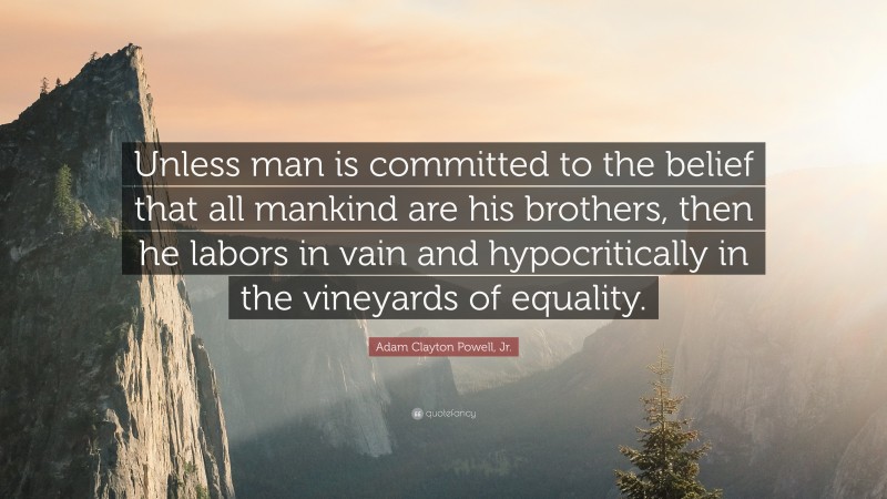 Adam Clayton Powell, Jr. Quote: “Unless man is committed to the belief that all mankind are his brothers, then he labors in vain and hypocritically in the vineyards of equality.”