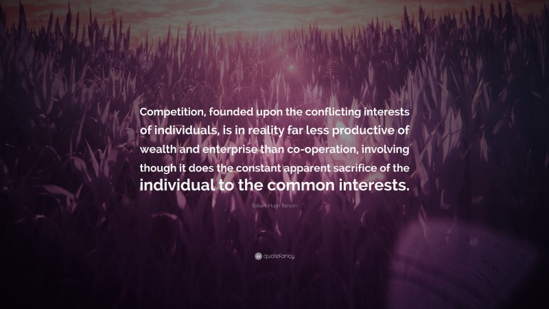 Robert Hugh Benson Quote: “Competition, founded upon the conflicting interests of individuals, is in reality far less productive of wealth and enterprise than co-operation, involving though it does the constant apparent sacrifice of the individual to the common interests.”