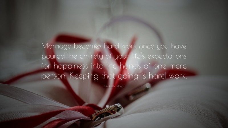 Elizabeth Gilbert Quote: “Marriage becomes hard work once you have poured the entirety of your life's expectations for happiness into the hands of one mere person. Keeping that going is hard work.”